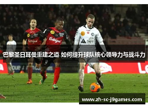 巴黎圣日耳曼重建之道 如何提升球队核心领导力与战斗力 巴黎圣日耳曼重建之道 如何提升球队核心领导力与战斗力