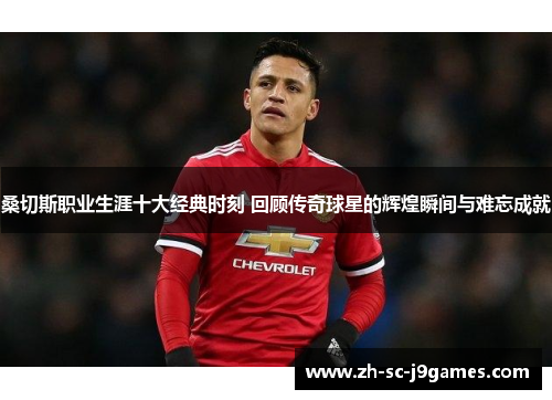 桑切斯职业生涯十大经典时刻 回顾传奇球星的辉煌瞬间与难忘成就 桑切斯职业生涯十大经典时刻 回顾传奇球星的辉煌瞬间与难忘成就