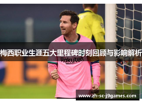 梅西职业生涯五大里程碑时刻回顾与影响解析