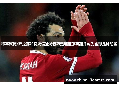 穆罕默德·萨拉赫如何凭借独特技巧迅速征服英超并成为全球足球明星