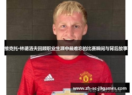 维克托·林德洛夫回顾职业生涯中最难忘的比赛瞬间与背后故事