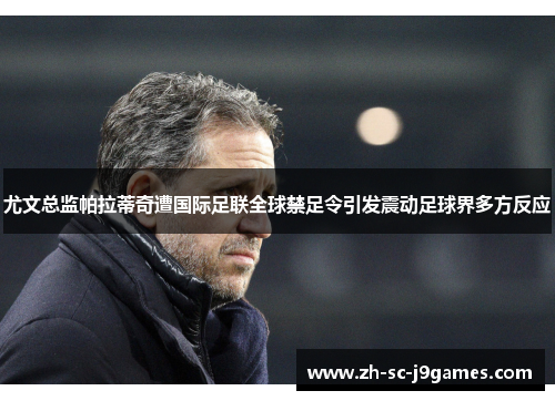 尤文总监帕拉蒂奇遭国际足联全球禁足令引发震动足球界多方反应 尤文总监帕拉蒂奇遭国际足联全球禁足令引发震动足球界多方反应