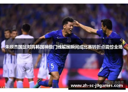 朱辰杰国足对阵韩国神级门线解围瞬间成比赛转折点震惊全场 朱辰杰国足对阵韩国神级门线解围瞬间成比赛转折点震惊全场