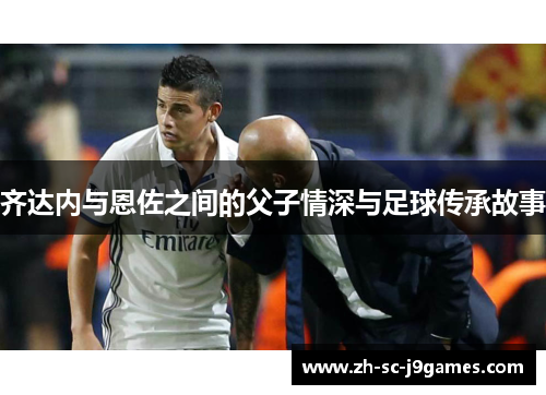 齐达内与恩佐之间的父子情深与足球传承故事 齐达内与恩佐之间的父子情深与足球传承故事