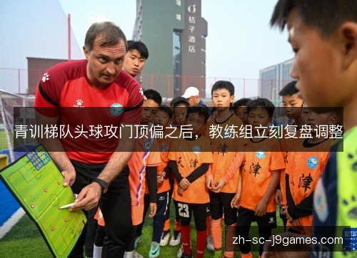 青训梯队头球攻门顶偏之后,教练组立刻复盘调整 青训梯队头球攻门顶偏之后,教练组立刻复盘调整
